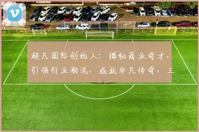 超凡国际创始人：揭秘商业奇才，引领行业潮流，成就非凡传奇，三步打造辉煌人生