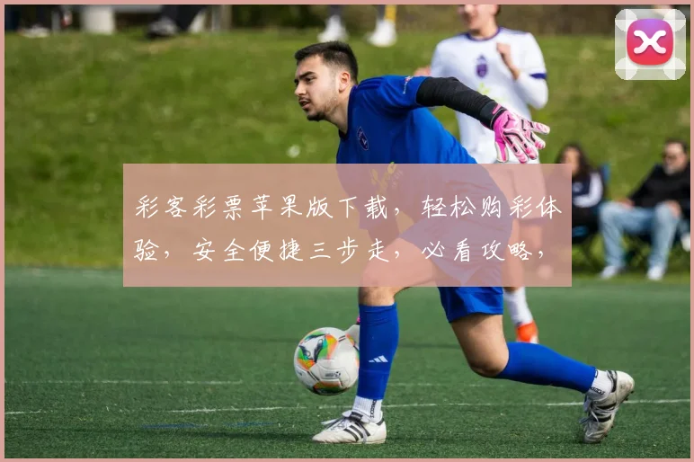 彩客彩票苹果版下载，轻松购彩体验，安全便捷三步走，必看攻略，必下应用