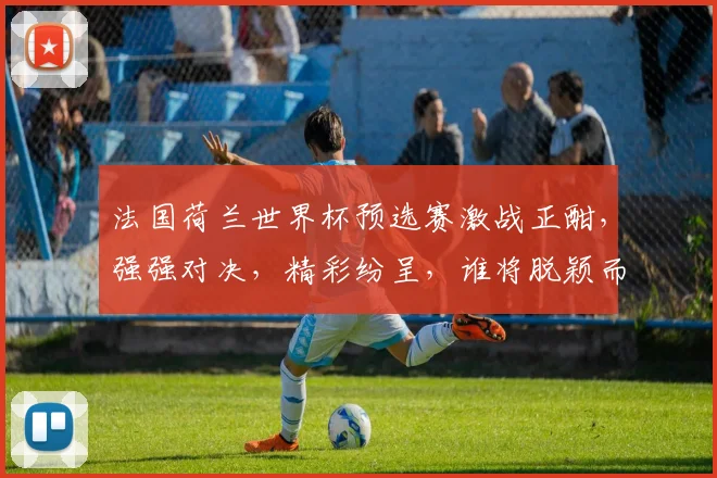 法国荷兰世界杯预选赛激战正酣，强强对决，精彩纷呈，谁将脱颖而出