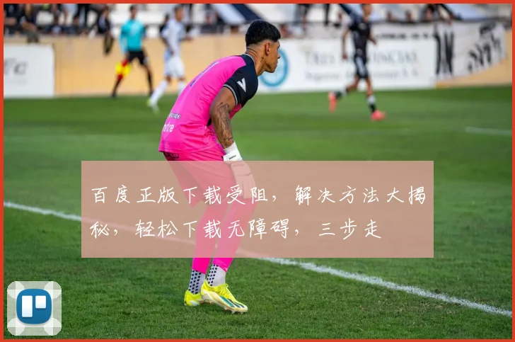 百度正版下载受阻，解决方法大揭秘，轻松下载无障碍，三步走