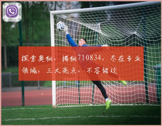 探索奥秘，揭秘710834，尽在专业领域，三大亮点，不容错过