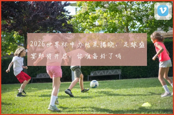 2026世界杯申办结果揭晓，足球盛宴即将开启，你准备好了吗