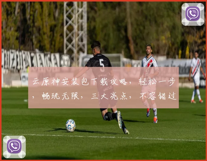 云原神安装包下载攻略，轻松一步，畅玩无限，三大亮点，不容错过，必看教程